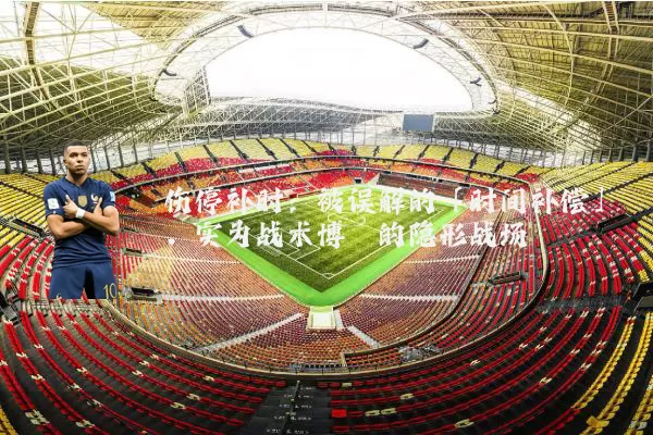 伤停补时:被误解的「时间补偿」,实为战术博弈的隐形战场