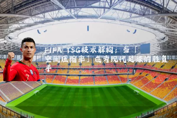 FIFA TSG技术解构：当「空间压缩率」成为现代足球的胜负手